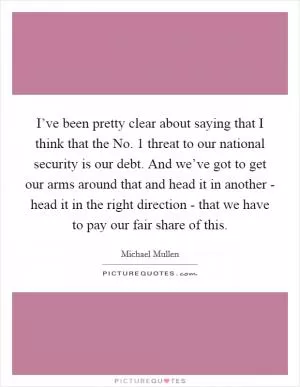 I’ve been pretty clear about saying that I think that the No. 1 threat to our national security is our debt. And we’ve got to get our arms around that and head it in another - head it in the right direction - that we have to pay our fair share of this Picture Quote #1