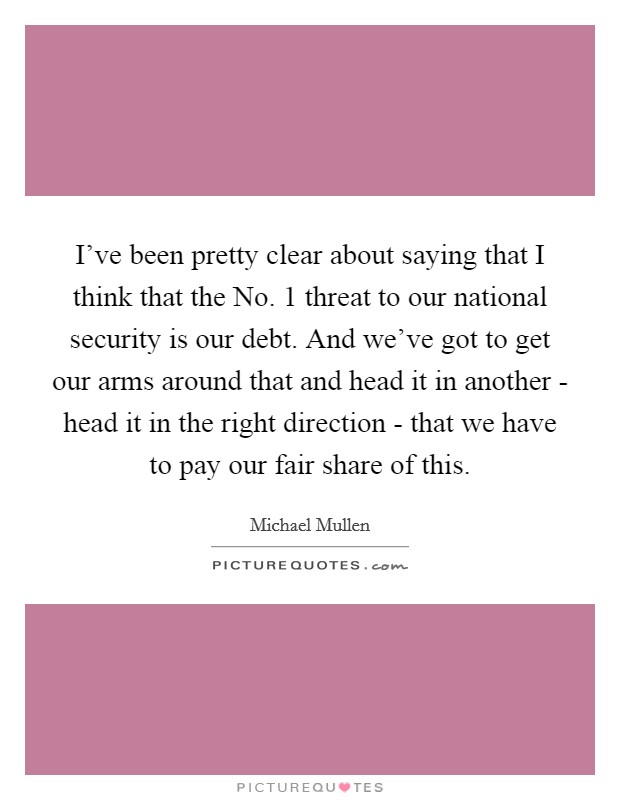 I've been pretty clear about saying that I think that the No. 1 threat to our national security is our debt. And we've got to get our arms around that and head it in another - head it in the right direction - that we have to pay our fair share of this. Picture Quote #1