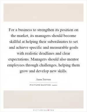 For a business to strengthen its position on the market, its managers should become skillful at helping their subordinates to set and achieve specific and measurable goals with realistic deadlines and clear expectations. Managers should also mentor employees through challenges, helping them grow and develop new skills Picture Quote #1