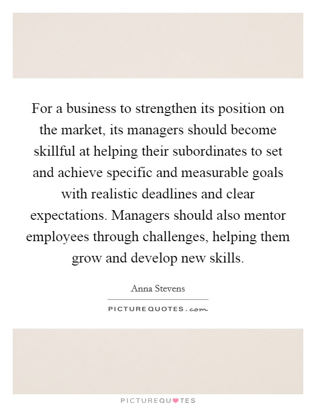 For a business to strengthen its position on the market, its managers should become skillful at helping their subordinates to set and achieve specific and measurable goals with realistic deadlines and clear expectations. Managers should also mentor employees through challenges, helping them grow and develop new skills. Picture Quote #1