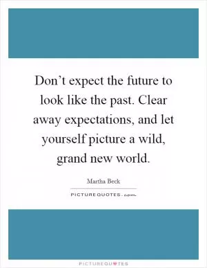 Don’t expect the future to look like the past. Clear away expectations, and let yourself picture a wild, grand new world Picture Quote #1