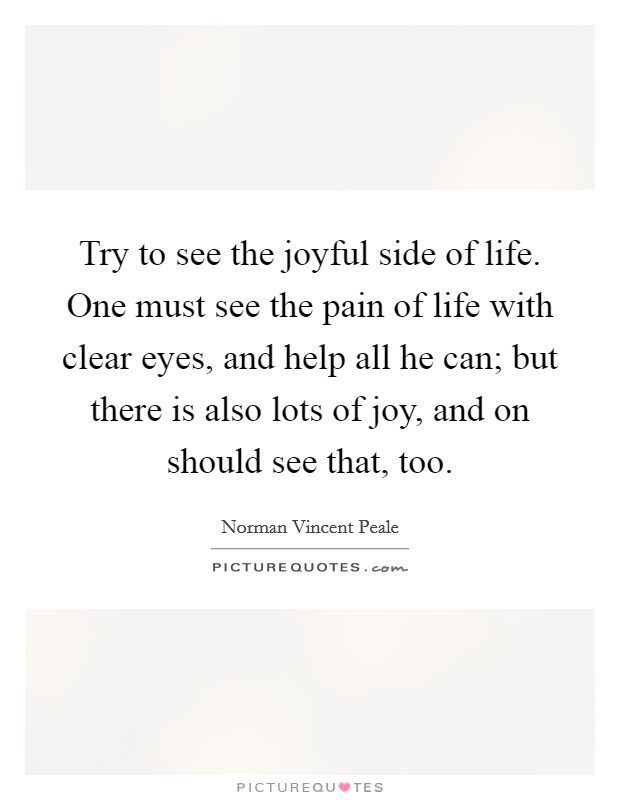 Try to see the joyful side of life. One must see the pain of life with clear eyes, and help all he can; but there is also lots of joy, and on should see that, too. Picture Quote #1