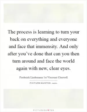 The process is learning to turn your back on everything and everyone and face that immensity. And only after you’ve done that can you then turn around and face the world again with new, clear eyes Picture Quote #1
