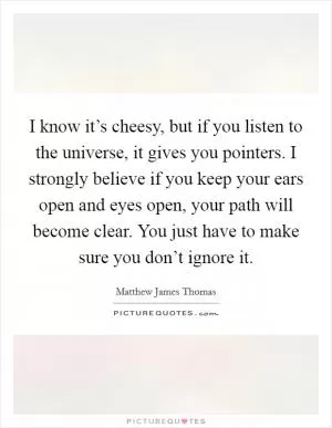 I know it’s cheesy, but if you listen to the universe, it gives you pointers. I strongly believe if you keep your ears open and eyes open, your path will become clear. You just have to make sure you don’t ignore it Picture Quote #1