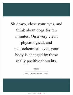 Sit down, close your eyes, and think about dogs for ten minutes. On a very clear, physiological, and neurochemical level, your body is changed by these really positive thoughts Picture Quote #1