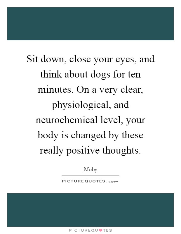 Sit down, close your eyes, and think about dogs for ten minutes. On a very clear, physiological, and neurochemical level, your body is changed by these really positive thoughts. Picture Quote #1