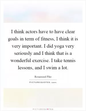 I think actors have to have clear goals in term of fitness, I think it is very important. I did yoga very seriously and I think that is a wonderful exercise. I take tennis lessons, and I swim a lot Picture Quote #1