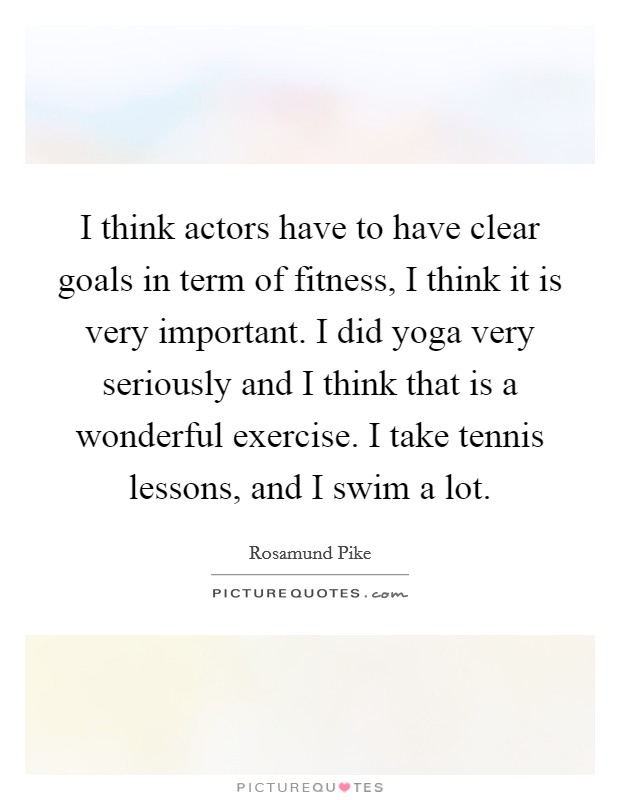 I think actors have to have clear goals in term of fitness, I think it is very important. I did yoga very seriously and I think that is a wonderful exercise. I take tennis lessons, and I swim a lot. Picture Quote #1