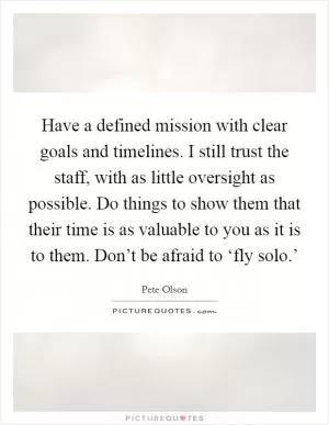 Have a defined mission with clear goals and timelines. I still trust the staff, with as little oversight as possible. Do things to show them that their time is as valuable to you as it is to them. Don’t be afraid to ‘fly solo.’ Picture Quote #1