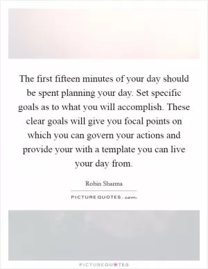 The first fifteen minutes of your day should be spent planning your day. Set specific goals as to what you will accomplish. These clear goals will give you focal points on which you can govern your actions and provide your with a template you can live your day from Picture Quote #1