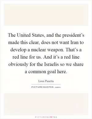 The United States, and the president’s made this clear, does not want Iran to develop a nuclear weapon. That’s a red line for us. And it’s a red line obviously for the Israelis so we share a common goal here Picture Quote #1