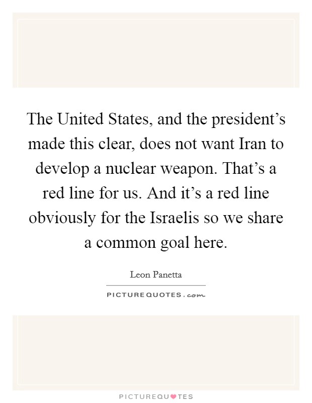 The United States, and the president's made this clear, does not want Iran to develop a nuclear weapon. That's a red line for us. And it's a red line obviously for the Israelis so we share a common goal here. Picture Quote #1