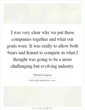 I was very clear why we put these companies together and what our goals were. It was really to allow both Sears and Kmart to compete in what I thought was going to be a more challenging but evolving industry Picture Quote #1