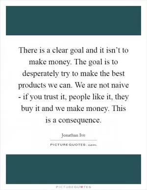 There is a clear goal and it isn’t to make money. The goal is to desperately try to make the best products we can. We are not naive - if you trust it, people like it, they buy it and we make money. This is a consequence Picture Quote #1