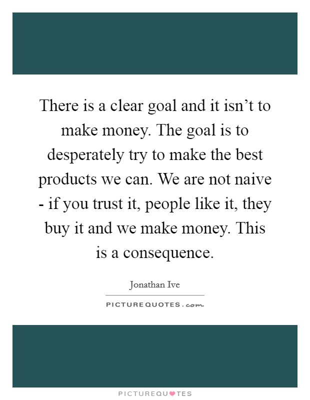 There is a clear goal and it isn't to make money. The goal is to desperately try to make the best products we can. We are not naive - if you trust it, people like it, they buy it and we make money. This is a consequence. Picture Quote #1