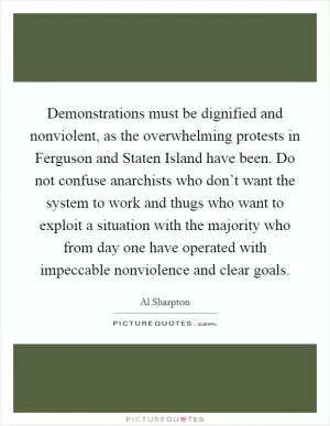 Demonstrations must be dignified and nonviolent, as the overwhelming protests in Ferguson and Staten Island have been. Do not confuse anarchists who don’t want the system to work and thugs who want to exploit a situation with the majority who from day one have operated with impeccable nonviolence and clear goals Picture Quote #1