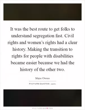 It was the best route to get folks to understand segregation fast. Civil rights and women’s rights had a clear history. Making the transition to rights for people with disabilities became easier because we had the history of the other two Picture Quote #1