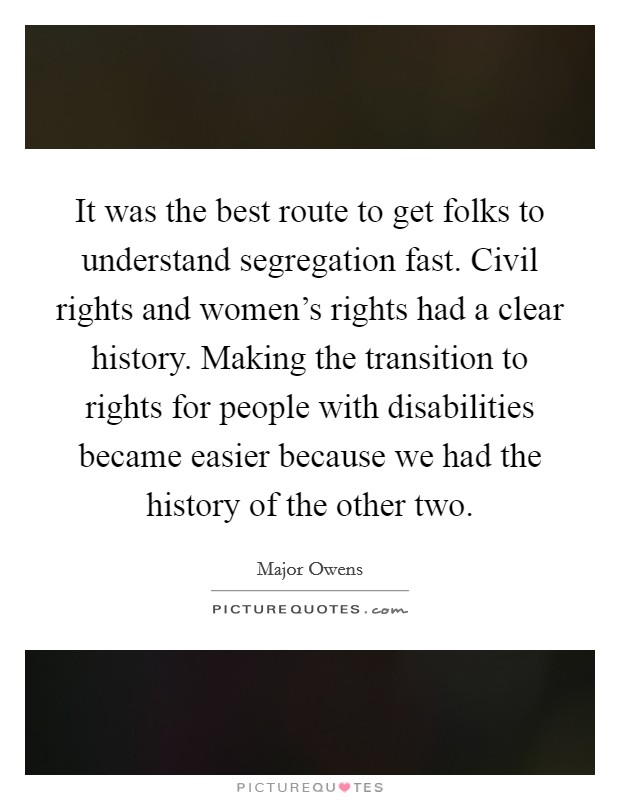 It was the best route to get folks to understand segregation fast. Civil rights and women's rights had a clear history. Making the transition to rights for people with disabilities became easier because we had the history of the other two. Picture Quote #1