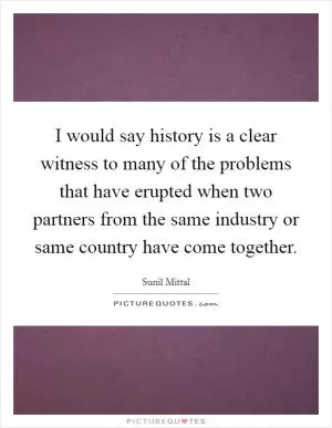 I would say history is a clear witness to many of the problems that have erupted when two partners from the same industry or same country have come together Picture Quote #1