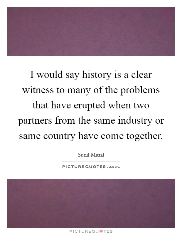 I would say history is a clear witness to many of the problems that have erupted when two partners from the same industry or same country have come together. Picture Quote #1