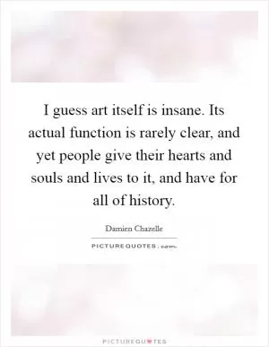 I guess art itself is insane. Its actual function is rarely clear, and yet people give their hearts and souls and lives to it, and have for all of history Picture Quote #1
