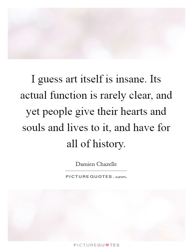 I guess art itself is insane. Its actual function is rarely clear, and yet people give their hearts and souls and lives to it, and have for all of history. Picture Quote #1