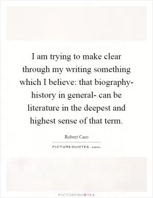 I am trying to make clear through my writing something which I believe: that biography- history in general- can be literature in the deepest and highest sense of that term Picture Quote #1