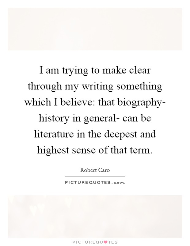 I am trying to make clear through my writing something which I believe: that biography- history in general- can be literature in the deepest and highest sense of that term. Picture Quote #1