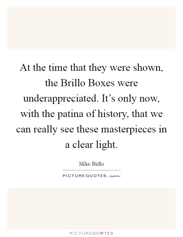 At the time that they were shown, the Brillo Boxes were underappreciated. It's only now, with the patina of history, that we can really see these masterpieces in a clear light. Picture Quote #1