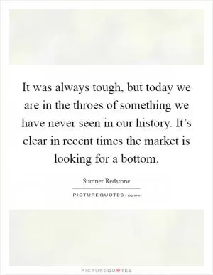 It was always tough, but today we are in the throes of something we have never seen in our history. It’s clear in recent times the market is looking for a bottom Picture Quote #1