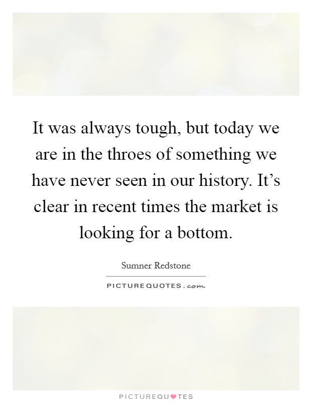 It was always tough, but today we are in the throes of something we have never seen in our history. It's clear in recent times the market is looking for a bottom. Picture Quote #1
