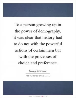 To a person growing up in the power of demography, it was clear that history had to do not with the powerful actions of certain men but with the processes of choice and preference Picture Quote #1