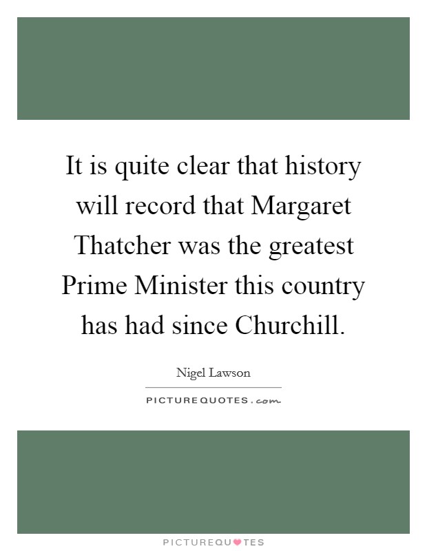 It is quite clear that history will record that Margaret Thatcher was the greatest Prime Minister this country has had since Churchill. Picture Quote #1