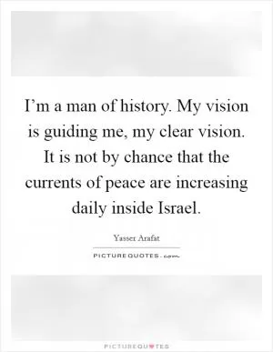 I’m a man of history. My vision is guiding me, my clear vision. It is not by chance that the currents of peace are increasing daily inside Israel Picture Quote #1