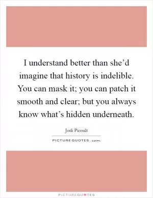 I understand better than she’d imagine that history is indelible. You can mask it; you can patch it smooth and clear; but you always know what’s hidden underneath Picture Quote #1