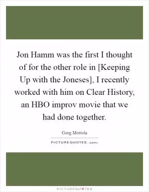 Jon Hamm was the first I thought of for the other role in [Keeping Up with the Joneses], I recently worked with him on Clear History, an HBO improv movie that we had done together Picture Quote #1