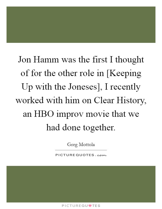 Jon Hamm was the first I thought of for the other role in [Keeping Up with the Joneses], I recently worked with him on Clear History, an HBO improv movie that we had done together. Picture Quote #1