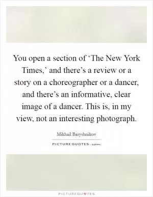 You open a section of ‘The New York Times,’ and there’s a review or a story on a choreographer or a dancer, and there’s an informative, clear image of a dancer. This is, in my view, not an interesting photograph Picture Quote #1