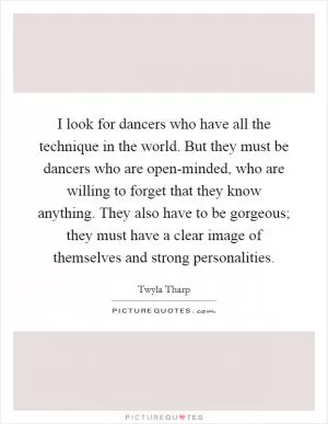 I look for dancers who have all the technique in the world. But they must be dancers who are open-minded, who are willing to forget that they know anything. They also have to be gorgeous; they must have a clear image of themselves and strong personalities Picture Quote #1