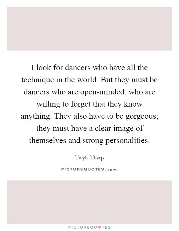 I look for dancers who have all the technique in the world. But they must be dancers who are open-minded, who are willing to forget that they know anything. They also have to be gorgeous; they must have a clear image of themselves and strong personalities. Picture Quote #1