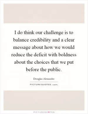 I do think our challenge is to balance credibility and a clear message about how we would reduce the deficit with boldness about the choices that we put before the public Picture Quote #1