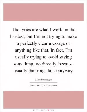 The lyrics are what I work on the hardest, but I’m not trying to make a perfectly clear message or anything like that. In fact, I’m usually trying to avoid saying something too directly, because usually that rings false anyway Picture Quote #1