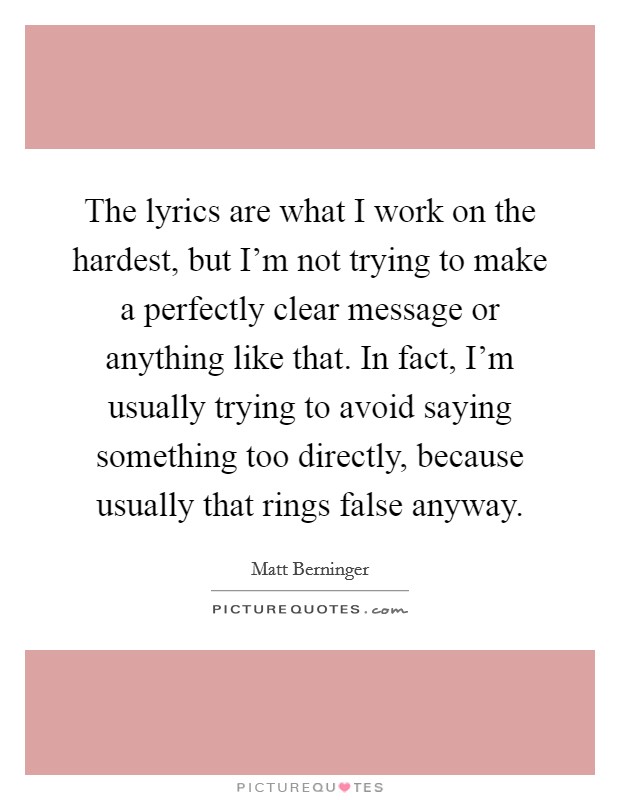 The lyrics are what I work on the hardest, but I'm not trying to make a perfectly clear message or anything like that. In fact, I'm usually trying to avoid saying something too directly, because usually that rings false anyway. Picture Quote #1