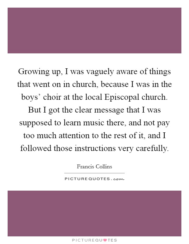 Growing up, I was vaguely aware of things that went on in church, because I was in the boys’ choir at the local Episcopal church. But I got the clear message that I was supposed to learn music there, and not pay too much attention to the rest of it, and I followed those instructions very carefully Picture Quote #1