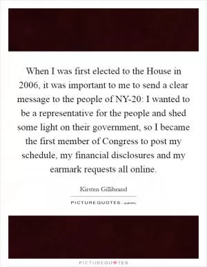 When I was first elected to the House in 2006, it was important to me to send a clear message to the people of NY-20: I wanted to be a representative for the people and shed some light on their government, so I became the first member of Congress to post my schedule, my financial disclosures and my earmark requests all online Picture Quote #1