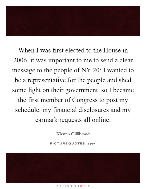 When I was first elected to the House in 2006, it was important to me to send a clear message to the people of NY-20: I wanted to be a representative for the people and shed some light on their government, so I became the first member of Congress to post my schedule, my financial disclosures and my earmark requests all online. Picture Quote #1
