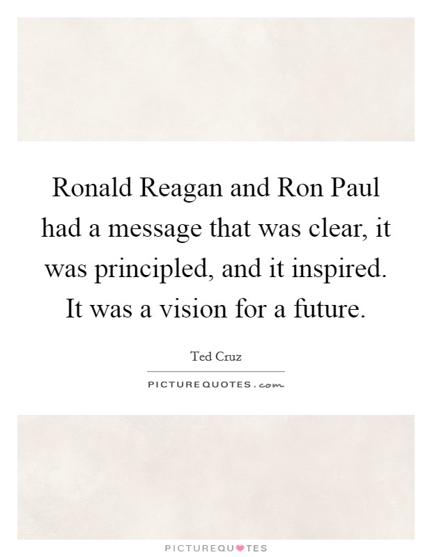 Ronald Reagan and Ron Paul had a message that was clear, it was principled, and it inspired. It was a vision for a future. Picture Quote #1