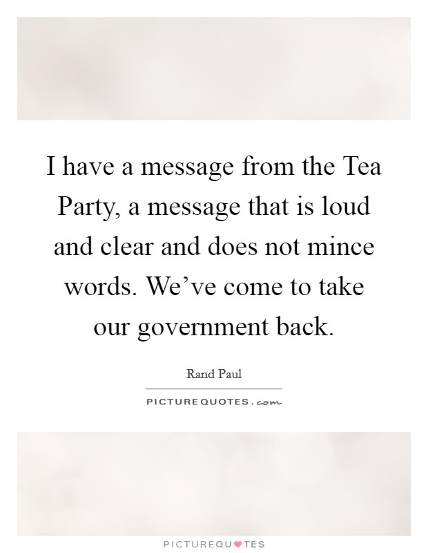 I have a message from the Tea Party, a message that is loud and clear and does not mince words. We've come to take our government back. Picture Quote #1