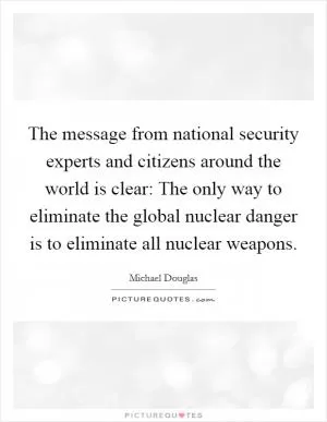 The message from national security experts and citizens around the world is clear: The only way to eliminate the global nuclear danger is to eliminate all nuclear weapons Picture Quote #1