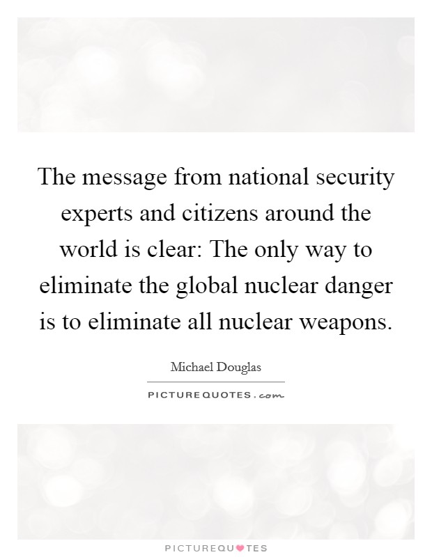 The message from national security experts and citizens around the world is clear: The only way to eliminate the global nuclear danger is to eliminate all nuclear weapons. Picture Quote #1